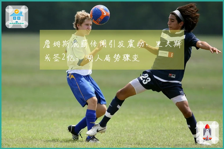 詹姆斯底薪传闻引发震动，里夫斯或签2亿，湖人局势骤变
