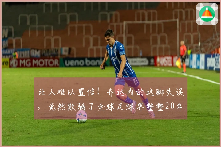 让人难以置信！齐达内的这脚失误，竟然欺骗了全球足球界整整20年！