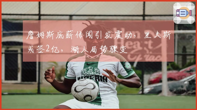 詹姆斯底薪传闻引发震动，里夫斯或签2亿，湖人局势骤变