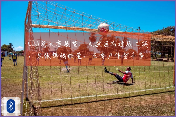 CBA总决赛展望：大秋吕布迎战三英，朱张锋线较量，王博卢伟智斗争锋！